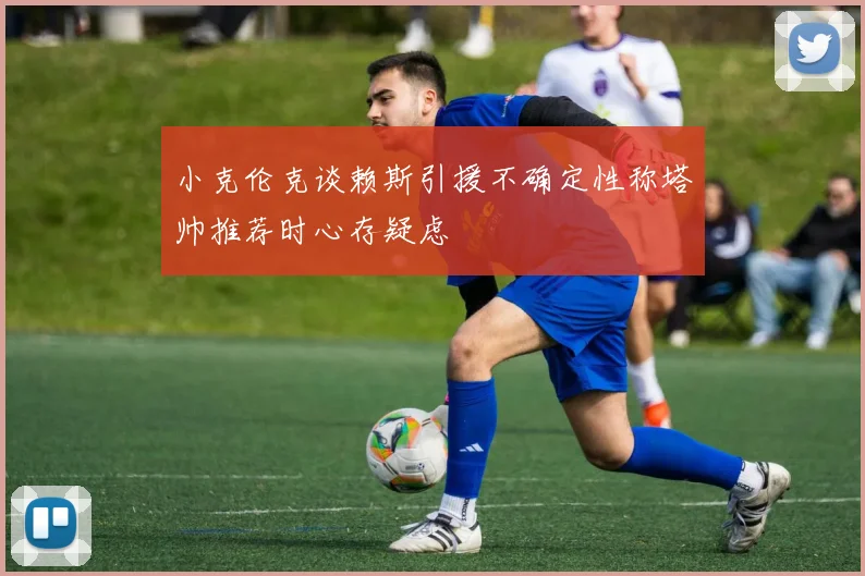 小克伦克谈赖斯引援不确定性称塔帅推荐时心存疑虑