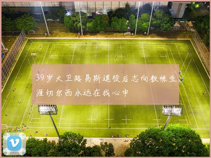 39岁大卫路易斯退役后志向教练生涯切尔西永远在我心中