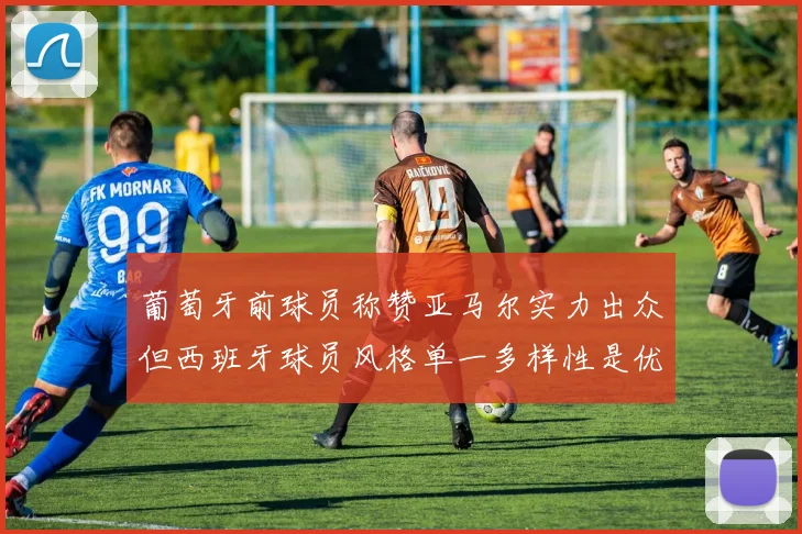 葡萄牙前球员称赞亚马尔实力出众但西班牙球员风格单一多样性是优势