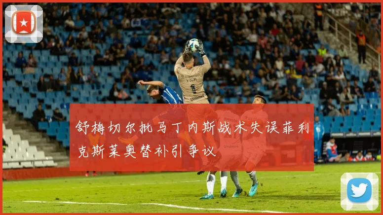 舒梅切尔批马丁内斯战术失误菲利克斯莱奥替补引争议