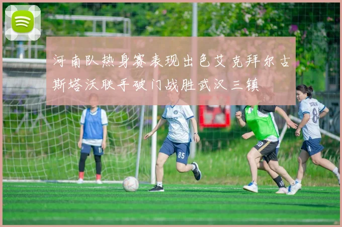 河南队热身赛表现出色艾克拜尔古斯塔沃联手破门战胜武汉三镇