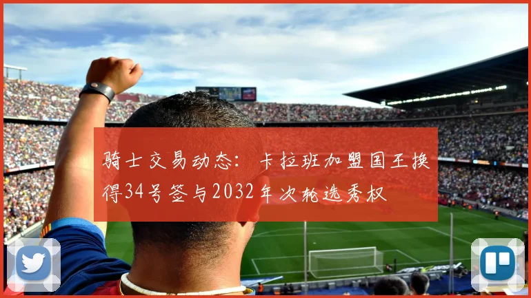 骑士交易动态：卡拉班加盟国王换得34号签与2032年次轮选秀权