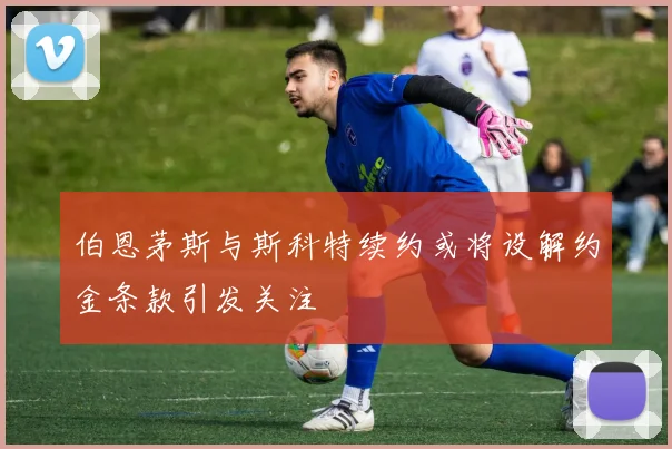 伯恩茅斯与斯科特续约或将设解约金条款引发关注