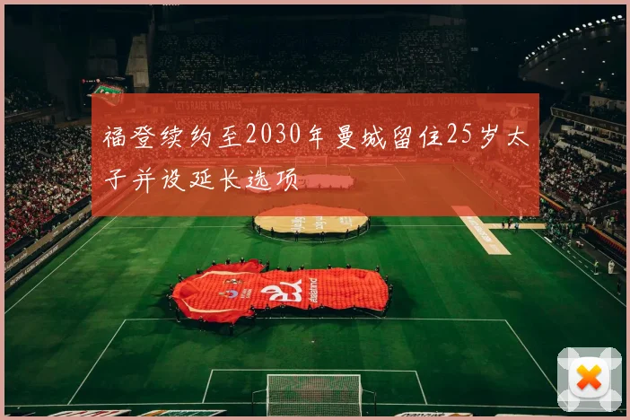 福登续约至2030年曼城留住25岁太子并设延长选项
