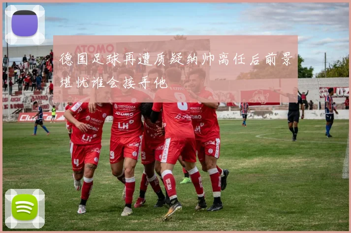 德国足球再遭质疑纳帅离任后前景堪忧谁会接手他