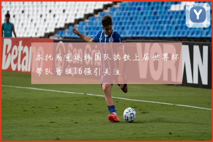 本托或重返韩国队执教上届世界杯带队晋级16强引关注