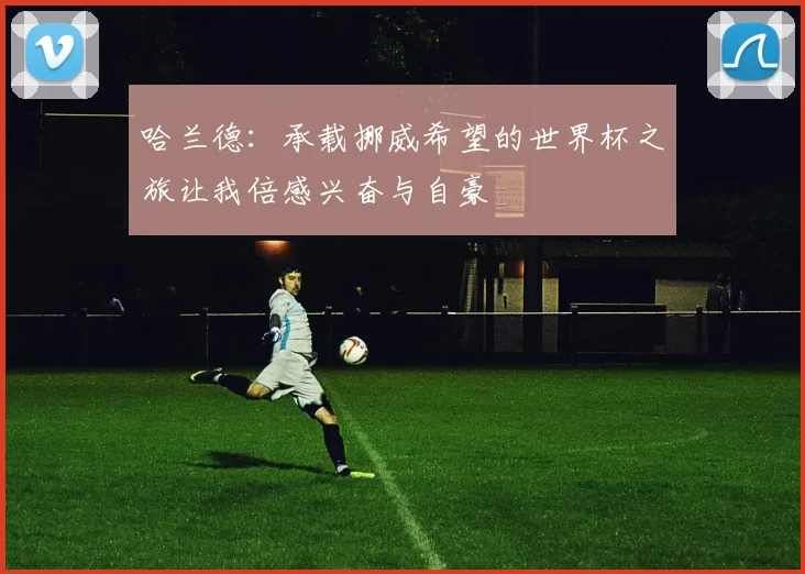 哈兰德：承载挪威希望的世界杯之旅让我倍感兴奋与自豪