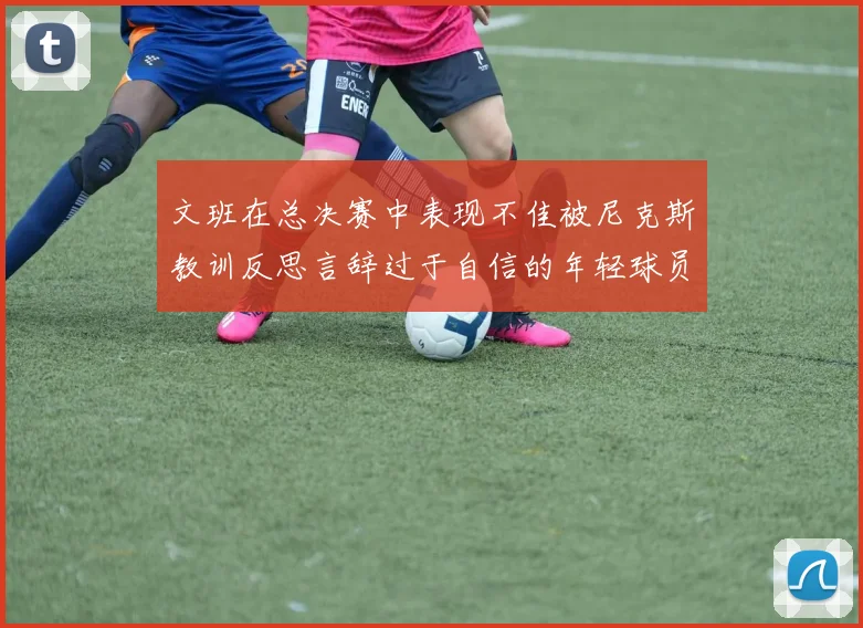 文班在总决赛中表现不佳被尼克斯教训反思言辞过于自信的年轻球员成长之路