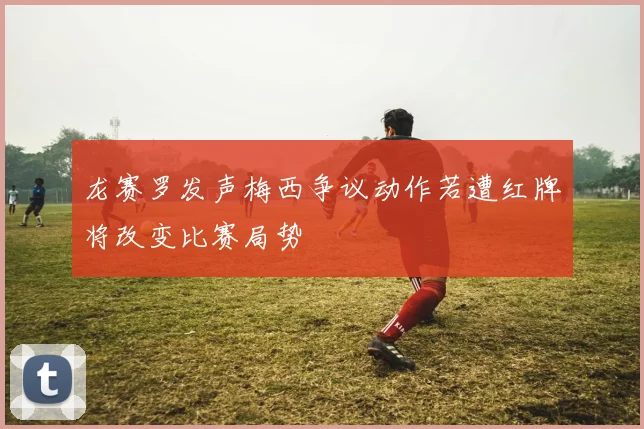 龙赛罗发声梅西争议动作若遭红牌将改变比赛局势