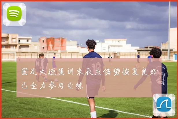 国足大连集训朱辰杰伤势恢复良好已全力参与合练