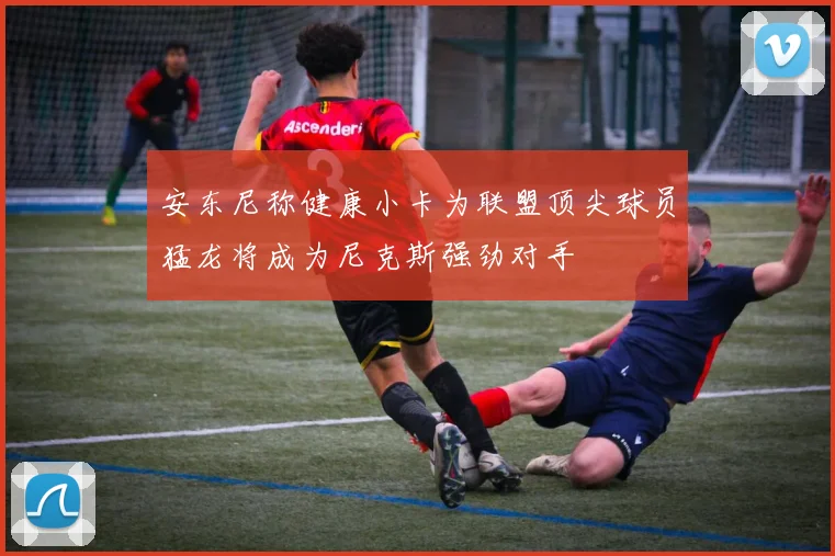 安东尼称健康小卡为联盟顶尖球员猛龙将成为尼克斯强劲对手