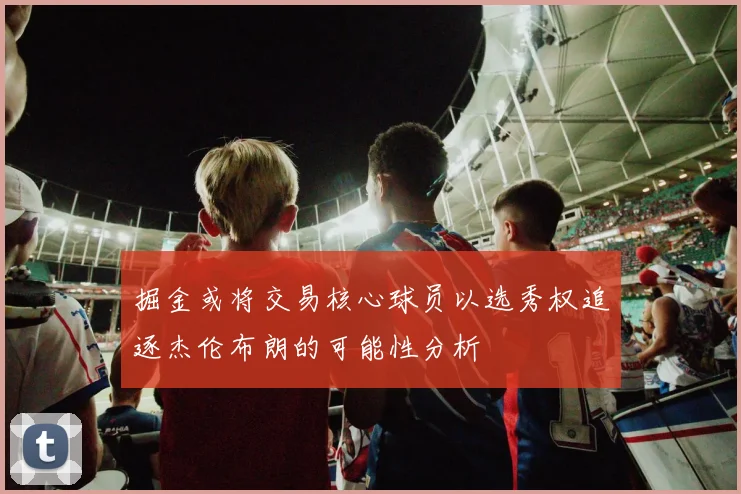 掘金或将交易核心球员以选秀权追逐杰伦布朗的可能性分析